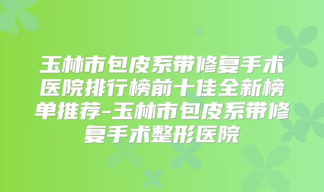 玉林市包皮系带修复手术医院排行榜前十佳全新榜单推荐-玉林市包皮系带修复手术整形医院