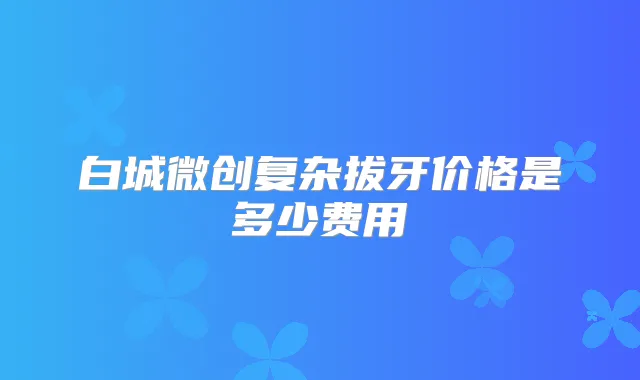 白城微创复杂拔牙价格是多少费用