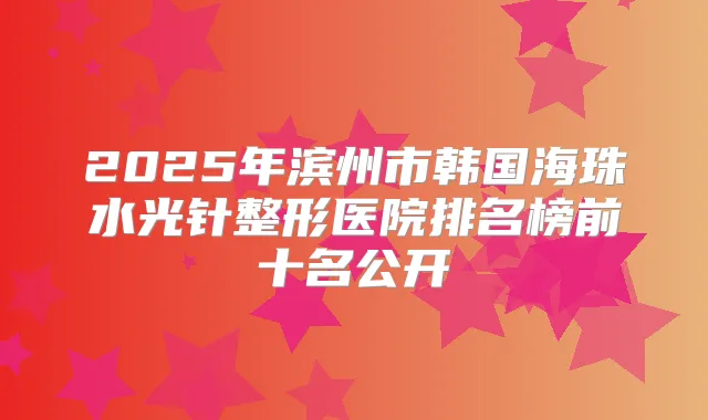 2025年滨州市韩国海珠水光针整形医院排名榜前十名公开