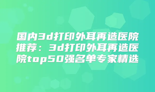 国内3d打印外耳再造医院推荐：3d打印外耳再造医院top50强名单专家精选