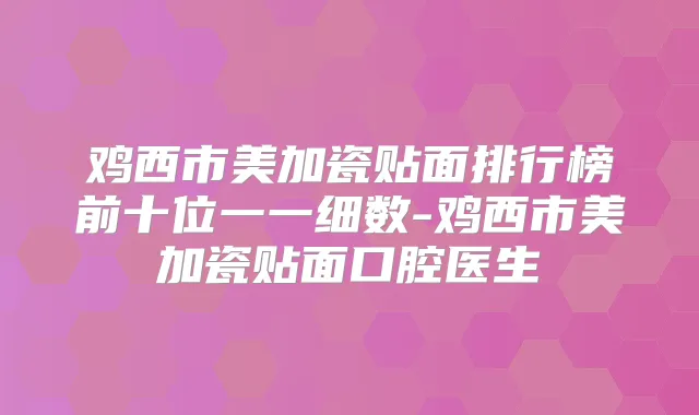 鸡西市美加瓷贴面排行榜前十位一一细数-鸡西市美加瓷贴面口腔医生