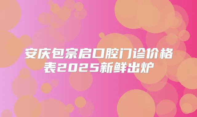 安庆包宗启口腔门诊价格表2025新鲜出炉