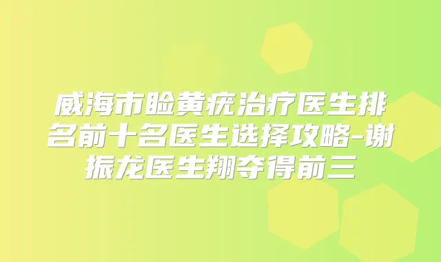 威海市睑黄疣医生排名前十名医生选择攻略-谢振龙医生翔夺得前三