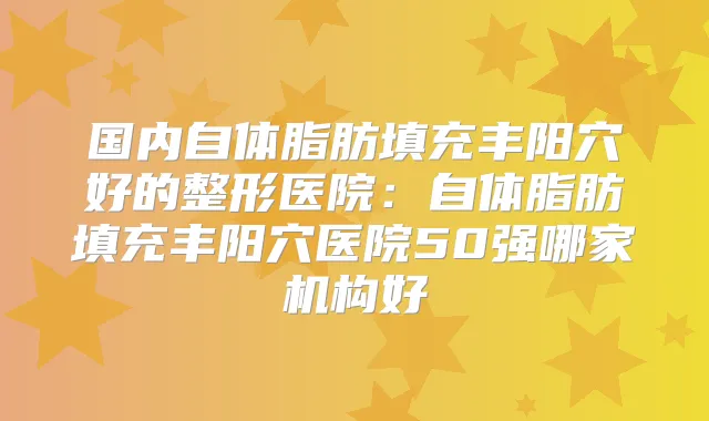 国内自体脂肪填充丰阳穴好的整形医院：自体脂肪填充丰阳穴医院50强哪家机构好