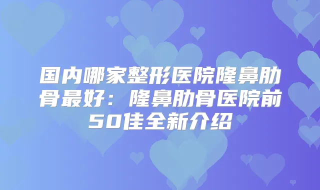 国内哪家整形医院隆鼻肋骨好：隆鼻肋骨医院前50佳全新介绍