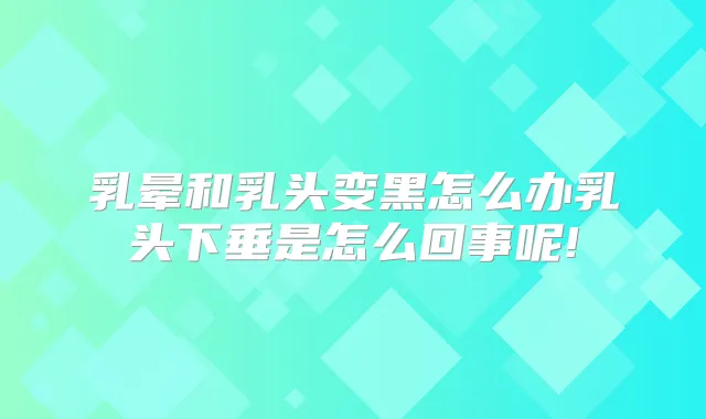 乳晕和乳头变黑怎么办乳头下垂是怎么回事呢!