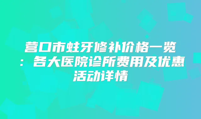 营口市蛀牙修补价格一览：各大医院诊所费用及优惠活动详情
