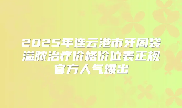 2025年连云港市牙周袋溢脓价格价位表正规官方人气爆出