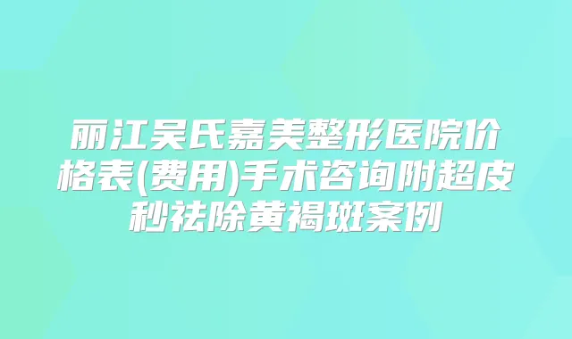 丽江吴氏嘉美整形医院价格表(费用)手术咨询附超皮秒祛除黄褐斑案例
