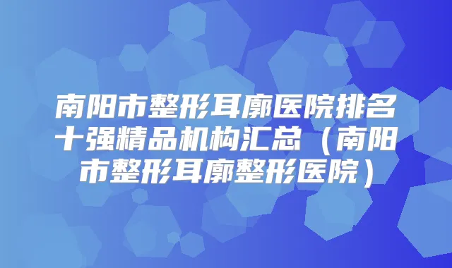 南阳市整形耳廓医院排名十强精品机构汇总（南阳市整形耳廓整形医院）