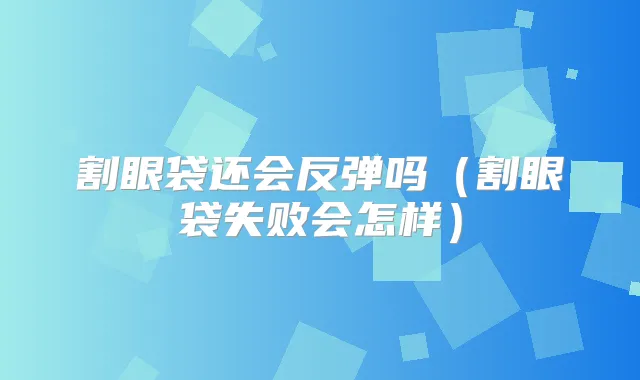 割眼袋还会反弹吗（割眼袋失败会怎样）