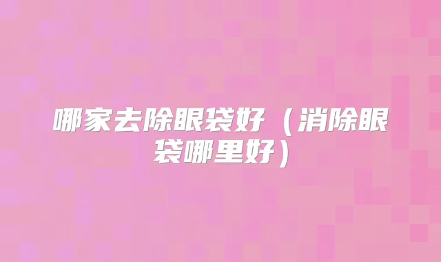 哪家去除眼袋好（消除眼袋哪里好）