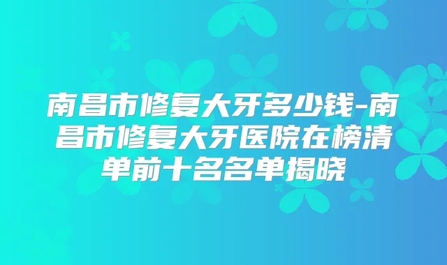 南昌市修复大牙多少钱-南昌市修复大牙医院在榜清单前十名名单揭晓