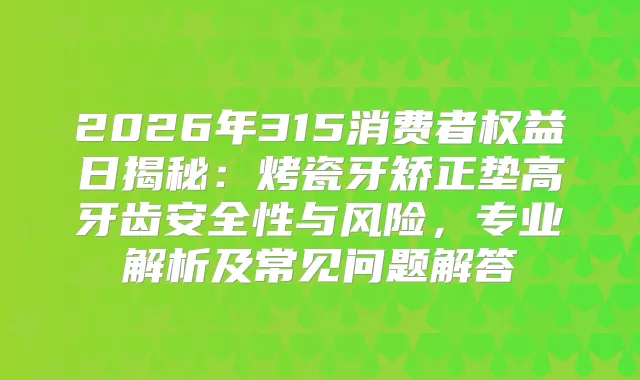 2026年315消费者权益日揭秘：烤瓷牙矫正垫高牙齿安全性与风险，专业解析及常见问题解答
