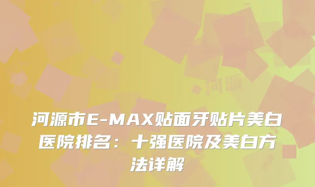 河源市E-MAX贴面牙贴片美白医院排名：十强医院及美白方法详解