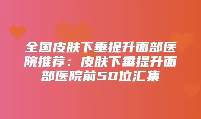 全国皮肤下垂提升面部医院推荐:皮肤下垂提升面部医院前50位汇集