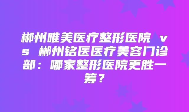 郴州唯美医疗整形医院 vs 郴州铭医医疗美容门诊部：哪家整形医院更胜一筹？