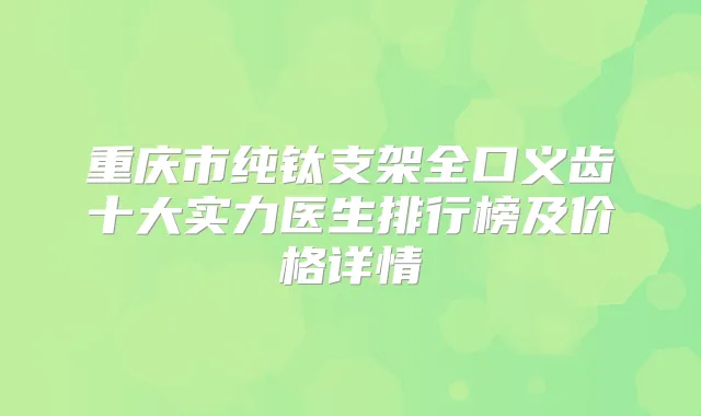 重庆市纯钛支架全口义齿十大实力医生排行榜及价格详情