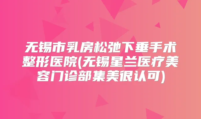 无锡市乳房松弛下垂手术整形医院(无锡星兰医疗美容门诊部集美很认可)