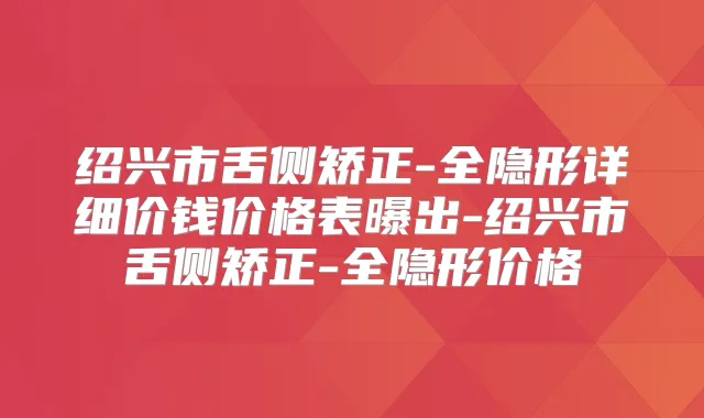 绍兴市舌侧矫正-全隐形详细价钱价格表曝出-绍兴市舌侧矫正-全隐形价格