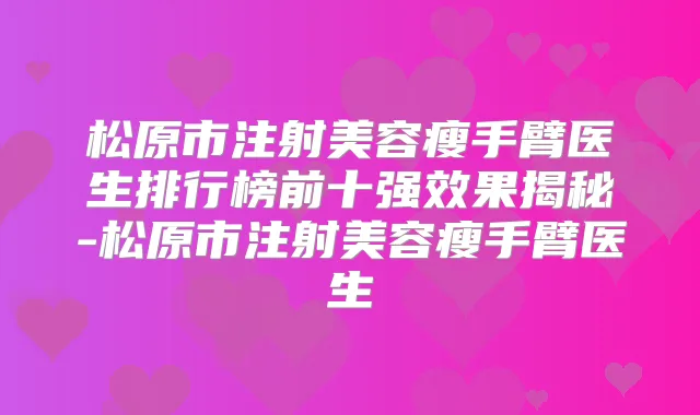 松原市注射美容瘦手臂医生排行榜前十果揭秘-松原市注射美容瘦手臂医生