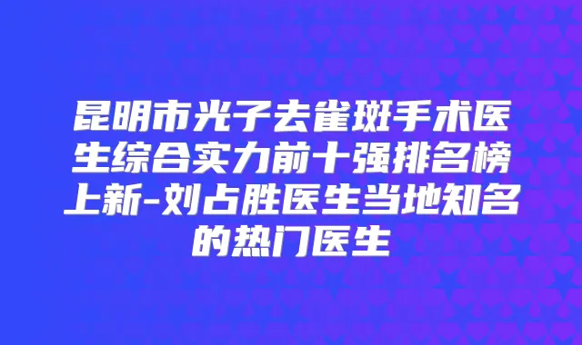 昆明市光子去雀斑手术医生综合实力前十强排名榜上新-刘占胜医生当地知名的热门医生