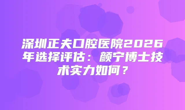 深圳正夫口腔医院2026年选择评估：颜宁博士技术实力如何？