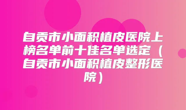 自贡市小面积植皮医院上榜名单前十佳名单选定(自贡市小面积植皮整形医院)