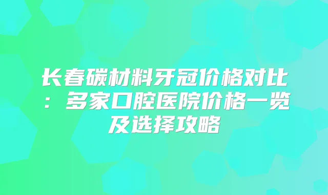 长春碳材料牙冠价格对比:多家口腔医院价格一览及选择攻略