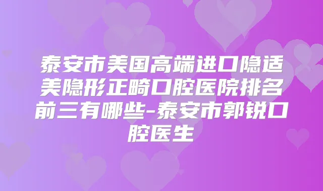 泰安市美国高端进口隐适美隐形正畸口腔医院排名前三有哪些-泰安市郭锐口腔医生
