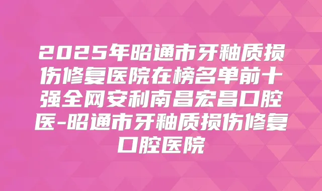 2025年昭通市牙釉质损伤修复医院在榜名单前十强全网安利南昌宏昌口腔医-昭通市牙釉质损伤修复口腔医院