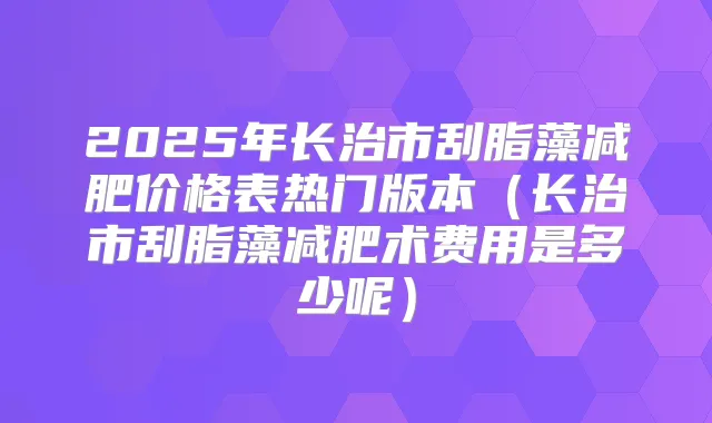2025年长治市刮脂藻减肥价格表热门版本（长治市刮脂藻减肥术费用是多少呢）