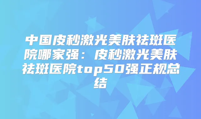 中国皮秒激光美肤祛斑医院哪家强：皮秒激光美肤祛斑医院top50强正规总结