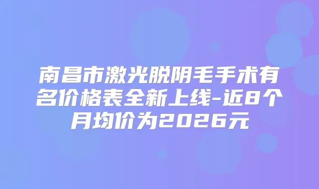 南昌市激光脱阴毛手术有名价格表全新上线-近8个月均价为2026元
