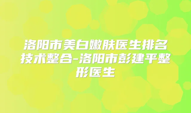 洛阳市美白嫩肤医生排名技术整合-洛阳市彭建平整形医生
