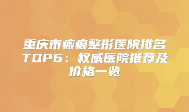 重庆市瘢痕整形医院排名TOP6：医院推荐及价格一览