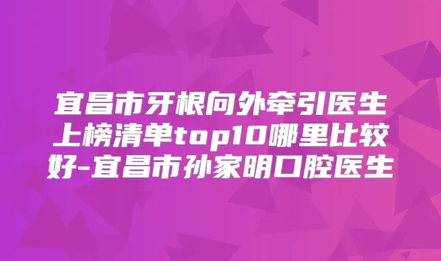 宜昌市牙根向外牵引医生上榜清单top10哪里比较好-宜昌市孙家明口腔医生