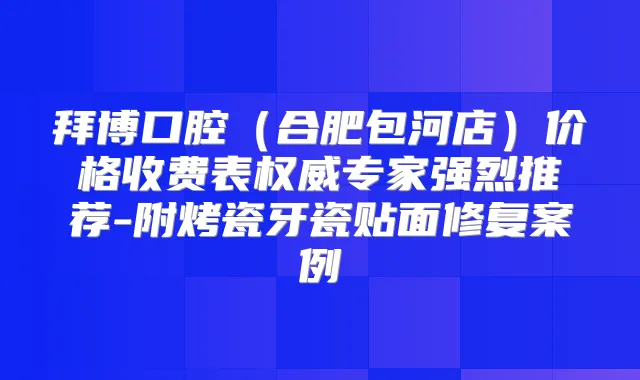 拜博口腔(合肥包河店)价格收费表专家强烈推荐-附烤瓷牙瓷贴面修复案例