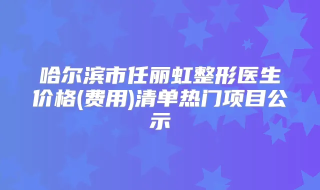 哈尔滨市任丽虹整形医生价格(费用)清单热门项目公示