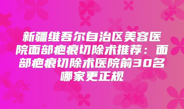新疆维吾尔自治区美容医院面部疤痕切除术推荐：面部疤痕切除术医院前30名哪家更正规