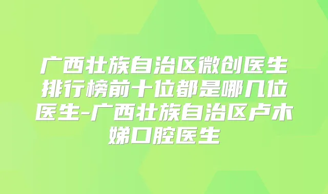 广西壮族自治区微创医生排行榜前十位都是哪几位医生-广西壮族自治区卢木娣口腔医生