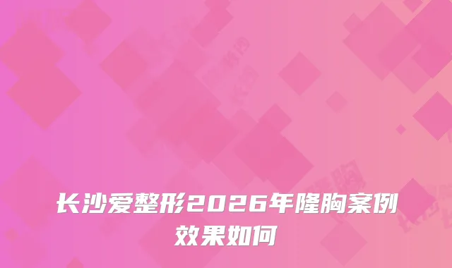 长沙爱整形2026年隆胸案例效果如何