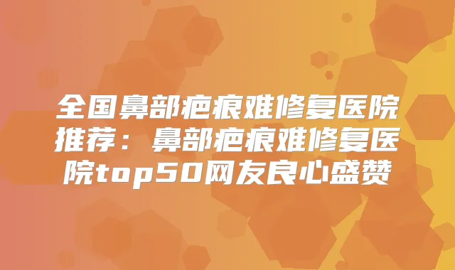全国鼻部疤痕难修复医院推荐：鼻部疤痕难修复医院top50网友良心盛赞