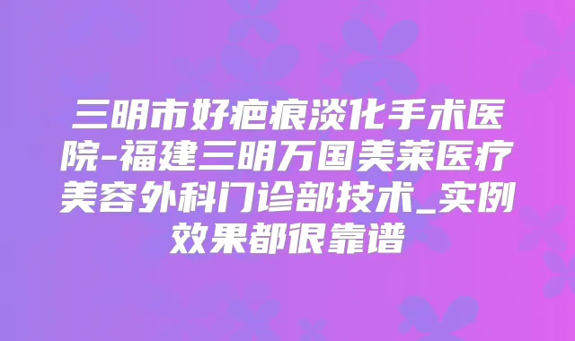 三明市好疤痕淡化手术医院-福建三明万国美莱医疗美容外科门诊部技术_实例效果都很靠谱