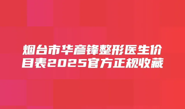 烟台市华彦锋整形医生价目表2025官方正规收藏