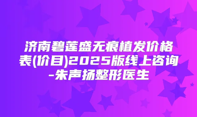 济南碧莲盛无痕植发价格表(价目)2025版线上咨询-朱声扬整形医生