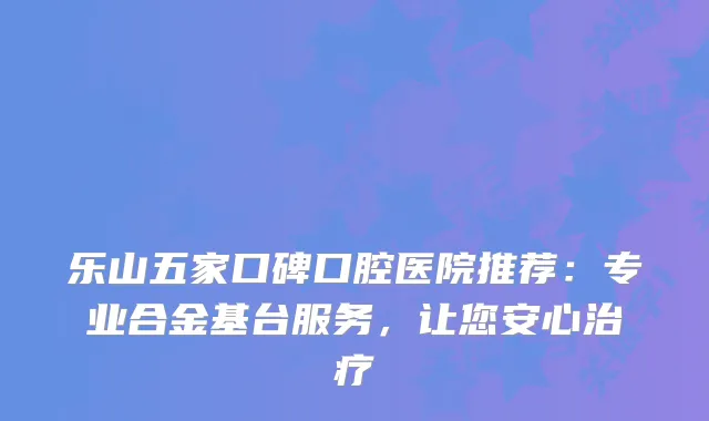 乐山五家口碑口腔医院推荐：专业合金基台服务，让您安心