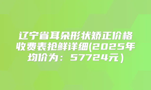辽宁省耳朵形状矫正价格收费表抢鲜详细(2025年均价为：57724元）