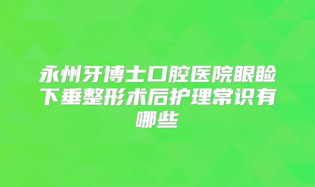 永州牙博士口腔医院眼睑下垂整形术后护理常识有哪些