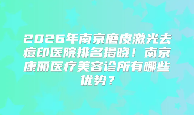 2026年南京磨皮激光去痘印医院排名揭晓!南京康丽医疗美容诊所有哪些优势?